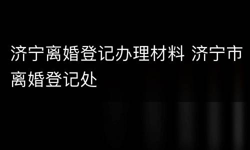 济宁离婚登记办理材料 济宁市离婚登记处
