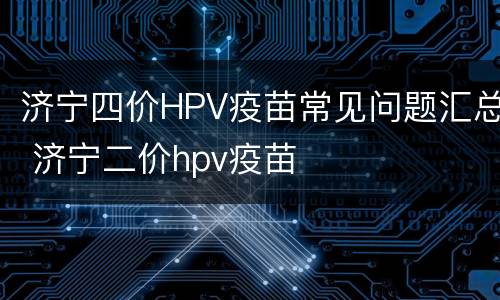 济宁四价HPV疫苗常见问题汇总 济宁二价hpv疫苗