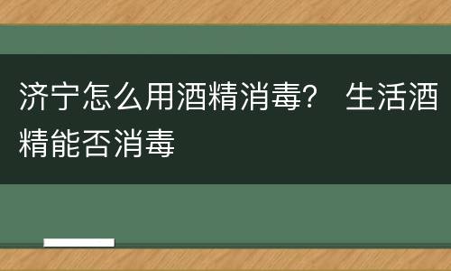 济宁怎么用酒精消毒？ 生活酒精能否消毒