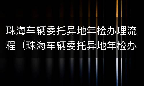 珠海车辆委托异地年检办理流程（珠海车辆委托异地年检办理流程图）