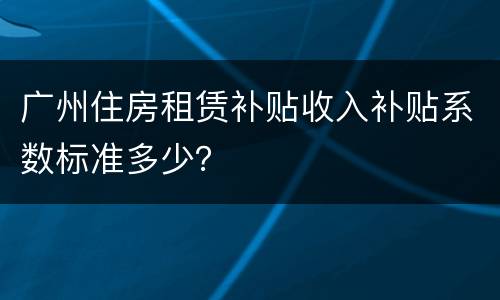 广州住房租赁补贴收入补贴系数标准多少？