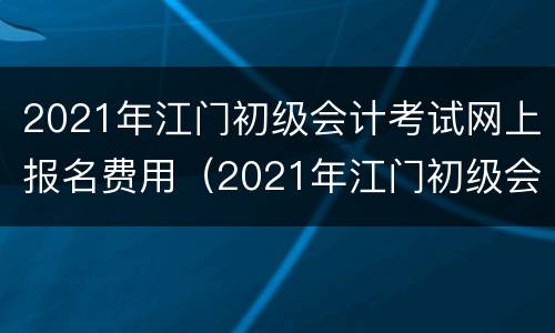2021年江门初级会计考试网上报名费用（2021年江门初级会计考试网上报名费用多少钱）