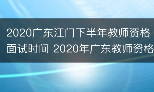 2020广东江门下半年教师资格面试时间 2020年广东教师资格证面试时间下半年