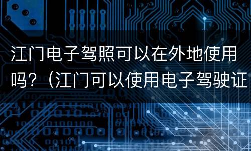 江门电子驾照可以在外地使用吗?（江门可以使用电子驾驶证吗）