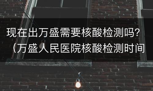 现在出万盛需要核酸检测吗？（万盛人民医院核酸检测时间）