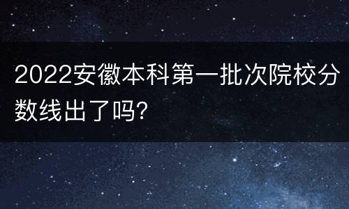 2022安徽本科第一批次院校分数线出了吗？