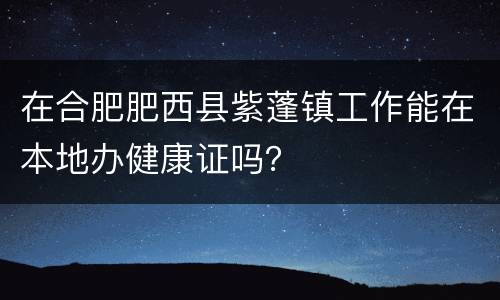 在合肥肥西县紫蓬镇工作能在本地办健康证吗？