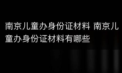 南京儿童办身份证材料 南京儿童办身份证材料有哪些
