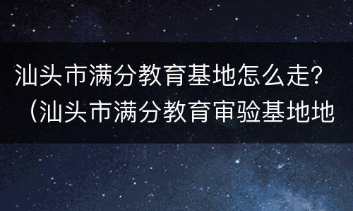 汕头市满分教育基地怎么走？（汕头市满分教育审验基地地址）