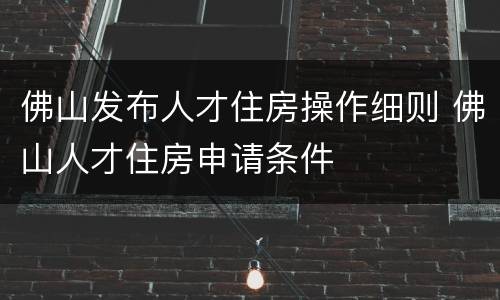 佛山发布人才住房操作细则 佛山人才住房申请条件