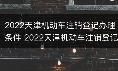 2022天津机动车注销登记办理条件 2022天津机动车注销登记办理条件及费用