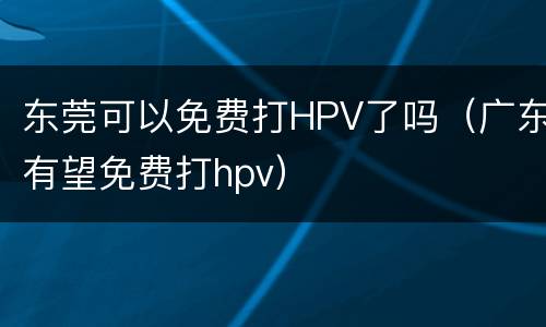 东莞可以免费打HPV了吗（广东有望免费打hpv）