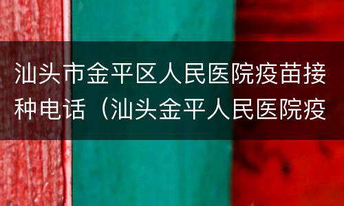 汕头市金平区人民医院疫苗接种电话（汕头金平人民医院疫苗电话 时间）