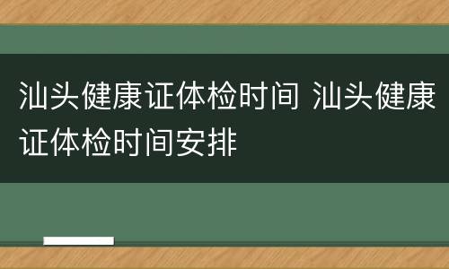 汕头健康证体检时间 汕头健康证体检时间安排