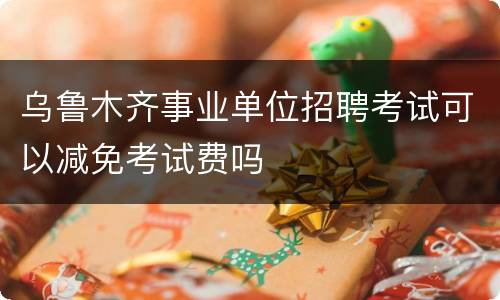 乌鲁木齐事业单位招聘考试可以减免考试费吗