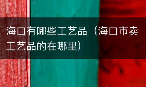 海口有哪些工艺品（海口市卖工艺品的在哪里）