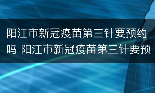 阳江市新冠疫苗第三针要预约吗 阳江市新冠疫苗第三针要预约吗现在