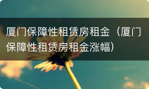 厦门保障性租赁房租金（厦门保障性租赁房租金涨幅）
