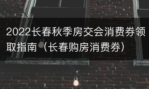 2022长春秋季房交会消费券领取指南（长春购房消费券）