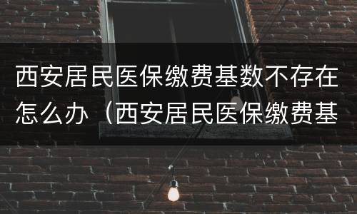 西安居民医保缴费基数不存在怎么办（西安居民医保缴费基数不存在怎么办呢）