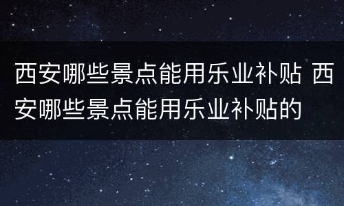 西安哪些景点能用乐业补贴 西安哪些景点能用乐业补贴的