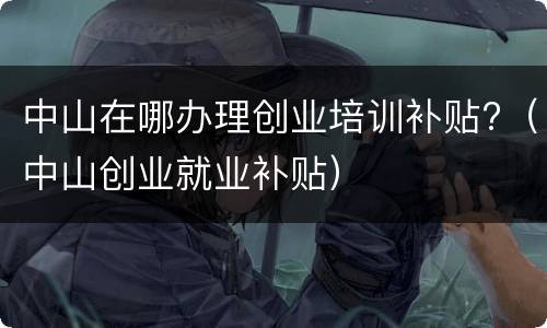 中山在哪办理创业培训补贴?（中山创业就业补贴）