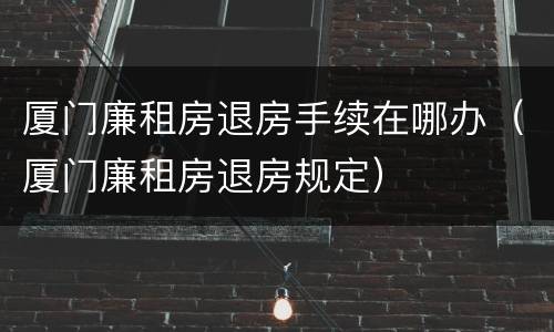 厦门廉租房退房手续在哪办（厦门廉租房退房规定）