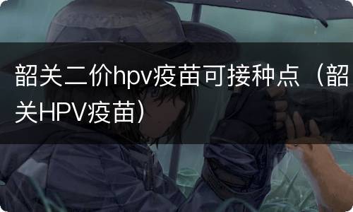 韶关二价hpv疫苗可接种点（韶关HPV疫苗）