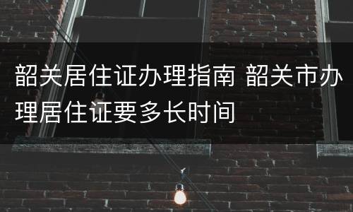 韶关居住证办理指南 韶关市办理居住证要多长时间