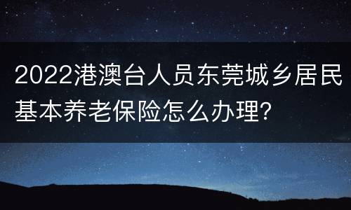 2022港澳台人员东莞城乡居民基本养老保险怎么办理？