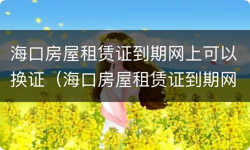 海口房屋租赁证到期网上可以换证（海口房屋租赁证到期网上可以换证吗）