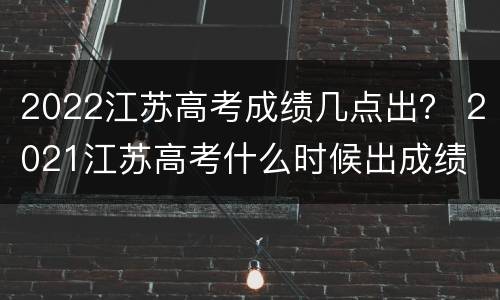 2022江苏高考成绩几点出？ 2021江苏高考什么时候出成绩
