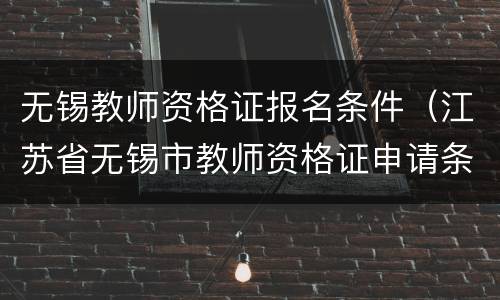 无锡教师资格证报名条件（江苏省无锡市教师资格证申请条件）