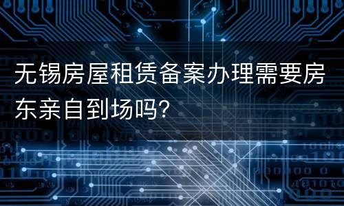 无锡房屋租赁备案办理需要房东亲自到场吗？