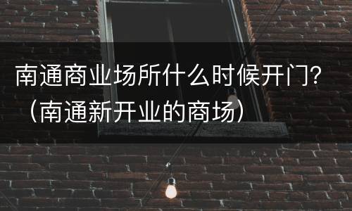 南通商业场所什么时候开门？（南通新开业的商场）