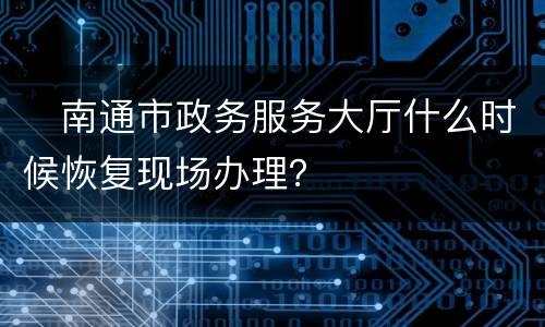 ​南通市政务服务大厅什么时候恢复现场办理？