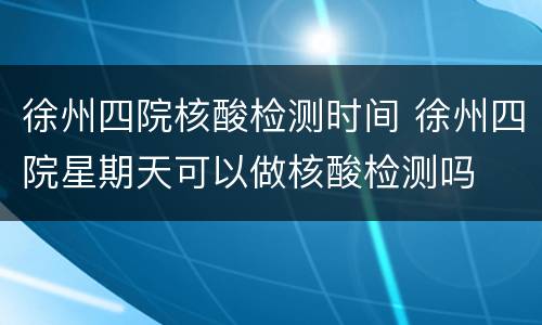 徐州四院核酸检测时间 徐州四院星期天可以做核酸检测吗