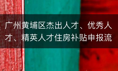 广州黄埔区杰出人才、优秀人才、精英人才住房补贴申报流程
