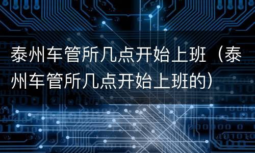 泰州车管所几点开始上班（泰州车管所几点开始上班的）