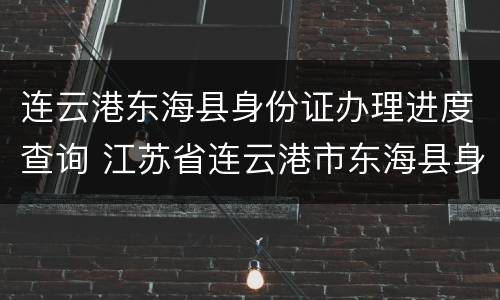 连云港东海县身份证办理进度查询 江苏省连云港市东海县身份证号码