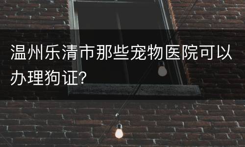 温州乐清市那些宠物医院可以办理狗证？