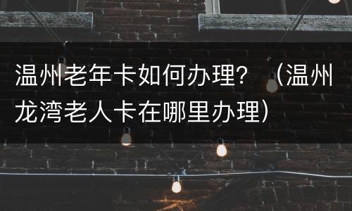 温州老年卡如何办理？（温州龙湾老人卡在哪里办理）