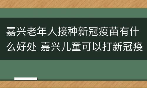 嘉兴老年人接种新冠疫苗有什么好处 嘉兴儿童可以打新冠疫苗吗