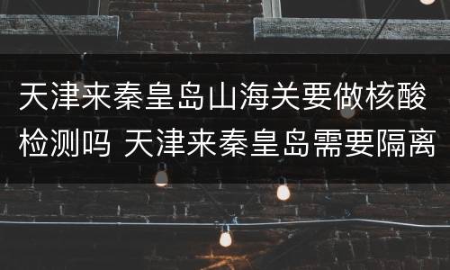 天津来秦皇岛山海关要做核酸检测吗 天津来秦皇岛需要隔离吗