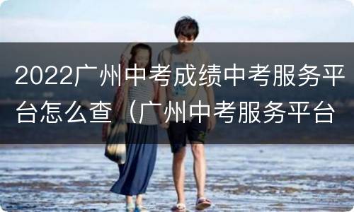2022广州中考成绩中考服务平台怎么查（广州中考服务平台官网查分）