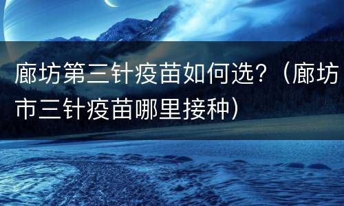 廊坊第三针疫苗如何选?（廊坊市三针疫苗哪里接种）