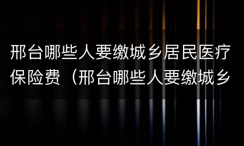邢台哪些人要缴城乡居民医疗保险费（邢台哪些人要缴城乡居民医疗保险费用）