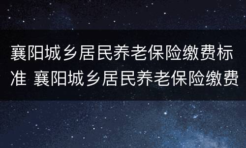 襄阳城乡居民养老保险缴费标准 襄阳城乡居民养老保险缴费标准表