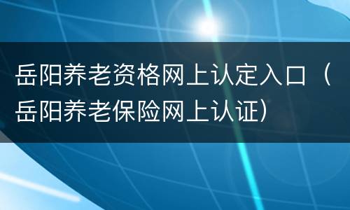 岳阳养老资格网上认定入口（岳阳养老保险网上认证）