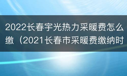 2022长春宇光热力采暖费怎么缴（2021长春市采暖费缴纳时间）